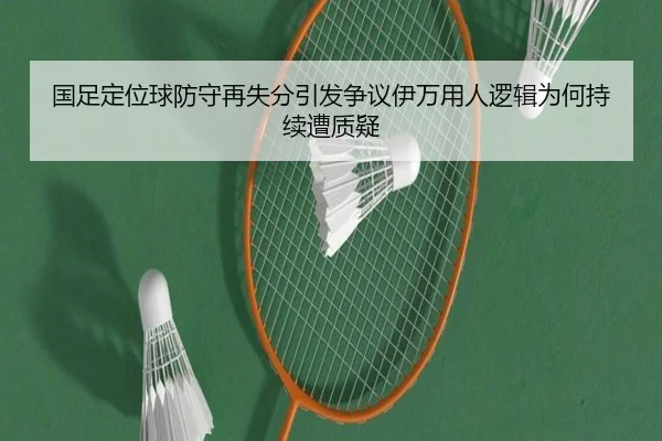 国足定位球防守再失分引发争议伊万用人逻辑为何持续遭质疑