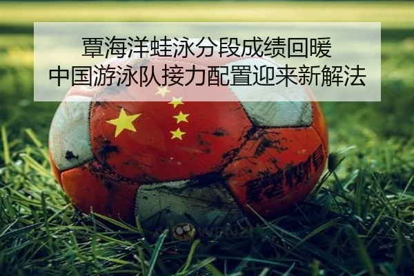 覃海洋蛙泳分段成绩回暖 中国游泳队接力配置迎来新解法
