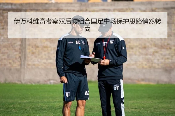 伊万科维奇考察双后腰组合国足中场保护思路悄然转向